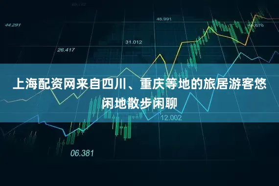 上海配资网来自四川、重庆等地的旅居游客悠闲地散步闲聊