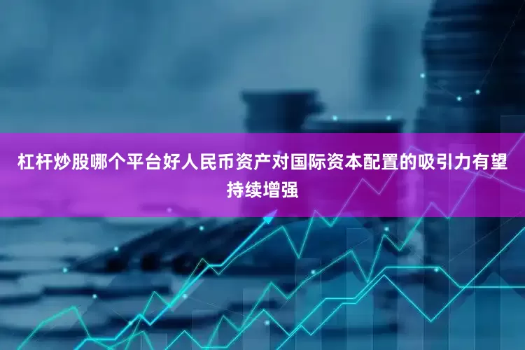 杠杆炒股哪个平台好人民币资产对国际资本配置的吸引力有望持续增强