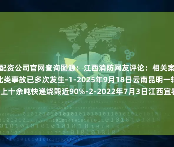 配资公司官网查询图源：江西消防网友评论：相关案例货车着火不容小觑此类事故已多次发生-1-2025年9月18日云南昆明一辆货车起火导致车上十余吨快递烧毁近90%-2-2022年7月3日江西宜春一辆货车发生自燃车上约245辆电动车和200块电瓶被烧毁损失约150万元消防提示出门在外请广大货运司机务必对车辆进行保养和维护切勿让车辆带“病”上路